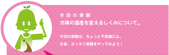 [ノックさん] ：今回の実験 冷媒の温度を変えるしくみについて。　今回の実験はちょっと不思議だよ。さあ、実験をやってみよう！