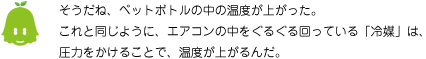 [ノックさん] ：そうだね、ペットボトルの中の温度が上がった。これと同じように、エアコンの中をぐるぐる回っている「冷媒」は、圧力をかけることで、温度が上がるんだ。