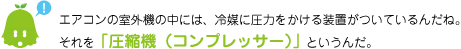 [ノックさん] ：エアコンの室外機の中には、冷媒に圧力をかける装置がついているんだね。それを「圧縮機（コンプレッサー）」というんだ。