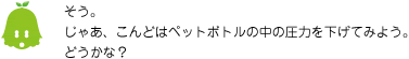 [ノックさん] ：そう。じゃあ、こんどはペットボトルの中の圧力を下げてみよう。どうかな？