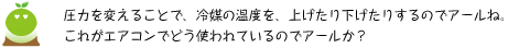 [クリアくん] ：圧力を変えることで、冷媒の温度を、上げたり下げたりするのでアールね。これがエアコンでどう使われているのでアールか？