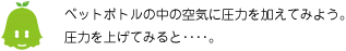 [ノックさん] ：ペットボトルの中の空気に圧力を加えてみよう。圧力を上げてみると・・・・。