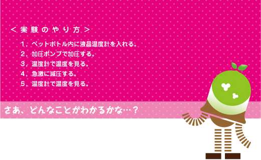 [ノックさん] ：＜実験のやり方＞１、ペットボトル内に液晶温度計を入れる。　２、加圧ポンプで加圧する。　３、温度計で温度を見る。　４、急激に減圧する。　５、温度計で温度を見る。　さあ、どんなことがわかるかな・・・？