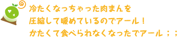 [クリアくん] ：冷たくなっちゃった肉まんを圧縮して暖めているのでアール！かたくて食べられなくなったでアール；；