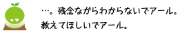 [クリアくん] ：・・・。残念ながらわからないでアール。教えてほしいでアール。