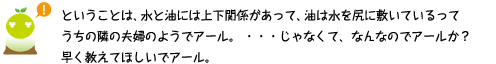 [クリアくん] ：ということは、水と油には上下関係があって、油は水を尻に敷いているってうちの隣の夫婦のようでアール。…じゃなくて、なんなのでアールか？早く教えてほしいでアール。