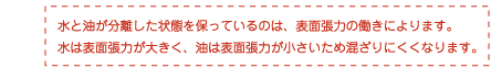 水と油が分離した状態を保っているのは、表面張力の働きによります。水は表面張力が大きく、油は表面張力が小さいため混ざりにくくなります。