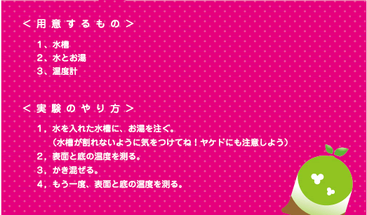 [ノックさん] ：＜用意するもの＞１、水槽　２、水とお湯　３、温度計　　＜実験のやり方＞１、水を入れた水槽に、お湯を注ぐ。（水槽が割れないように気をつけてね！ヤケドにも注意しよう）　２、表面と底の温度を測る。　３、かき混ぜる。　４、もう一度、表面とそこを測る。