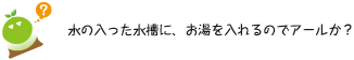 [クリアくん] ：水の入った水槽に、お湯を入れるのでアールか？
