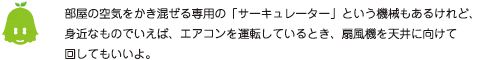 [ノックさん] ：部屋の空気をかき混ぜる専用の「サーキュレーター」という機械もあるけれど、身近なものでいえば、エアコンを運転しているとき、扇風機を天井に向けて回してもいいよ。