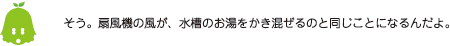 [ノックさん] ：そう。扇風機の風が、水槽のお湯をかき混ぜるのと同じことになるんだよ。