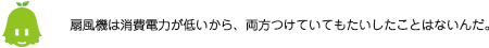[ノックさん] ：扇風機は消費電力が低いから、両方つけていてもたいしたことはないんだ。