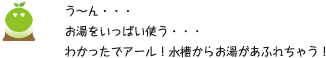 [クリアくん] ：う～ん・・・お湯をいっぱい使う・・・わかったでアール！水槽からお湯があふれちゃう！