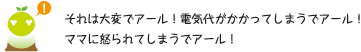 [クリアくん] ：それは大変でアール！電気代がかかってしまうでアール！ママに怒られてしまうでアール！