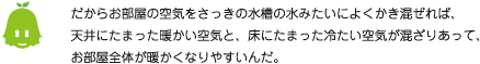 [ノックさん] ：だからお部屋の空気をさっきの水槽の水みたいによくかき混ぜれば、天井にたまった温かい空気と、床にたまった冷たい空気が混ざりあって、お部屋全体が暖かくなりやすいんだ。