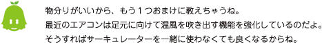 [ノックさん] ：物分りがいいから、もう１つおまけに教えちゃうね。最近のエアコンは足元に向けて温風を吹き出す機能を強化しているのだよ。そうすればサーキュレーターを一緒に使わなくてもよくなるからね。