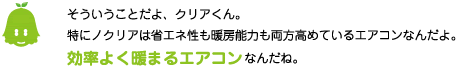[ノックさん] ：そういうことだよ、クリアくん。特に「ノクリア」は省エネ性も暖房能力も両方高めているエアコンなんだよ。効率よく暖まるエアコンなんだね。