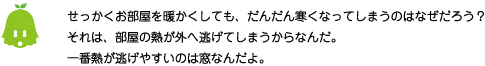 [ノックさん] ：せっかくお部屋を暖かくしても、だんだん寒くなってしまうのはなぜだろう？それは、部屋の熱が外へ逃げてしまうからなんだ。一番熱が逃げやすいのは窓なんだよ。