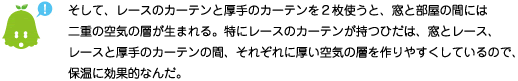 [ノックさん] ：そして、レースのカーテンと厚手のカーテンを2枚使うと、窓と部屋間には二重の空気の層が生まれる。特にレースのカーテンが持つひだは、窓とレース、レースと厚手のカーテンの間、それぞれに厚い空気の層を作りやすくしているので、保温に効果的なんだ。
