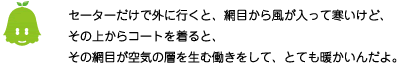 [ノックさん] ：セーターでけで外に行くと、網目から風が入って寒いけど、その上からコートを着ると、その網目が空気の層を生む働きをして、とても暖かいんだよ。