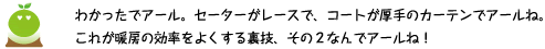 [クリアくん] ：わかったでアール。セーターがレースで、コートが厚手のカーテンでアールね。これが暖房の効率をよくする裏技　その2なんでアールね！