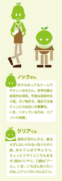 [ノックさん] なんでも知っているクールでやさしいお兄さん。思考回路は典型的な理系。正確は典型的なO型。甘いもの好き。最近では塩チョコとの出会いが衝撃的。いま、ハマっているのは、エアコンの実験。　[クリアくん]疑問が浮かんだら、解決せずにはいられない知りたがり屋。あわてんぼで早とちり、ちょってウザイところもあるが、根はいいヤツ。口癖は「アール」。いま、いちばん知りたいのは、エアコンのいろんなこと。