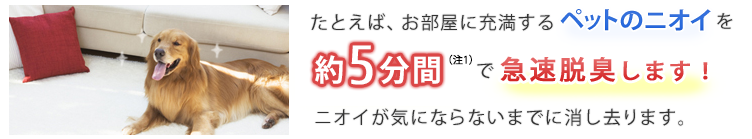 たとえば、お部屋に充満するペットのニオイを約5分間（※1）で急速脱臭します！ニオイが気にならないまでに消し去ります。