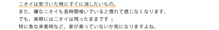 ニオイは気づいた時にすぐに消したいもの。また、嫌なニオイも長時間嗅いでいると慣れて感じなくなります。でも、実際にはニオイは残ったままです。特に急な来客時など、家が臭っていないか気になりますよね。