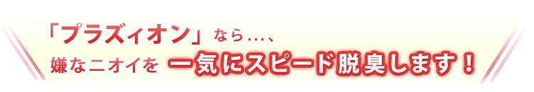 「プラズィオン」なら…、嫌なニオイを一気にスピード脱臭します！