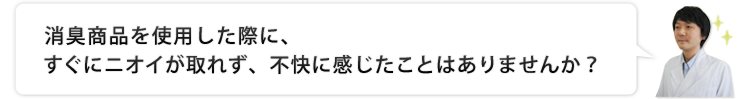 脱臭商品を使用した際に、すぐにニオイが取れず、不快に感じたことはありませんか？