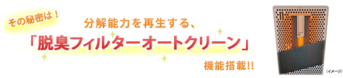 その秘密は！分解能力を再生する、「脱臭フィルターオートクリーン」機能搭載!!