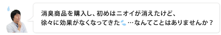 消臭商品を購入し、初めはニオイが消えてたけど、徐々に効果がなくなってきた…なんてことはありませんか？