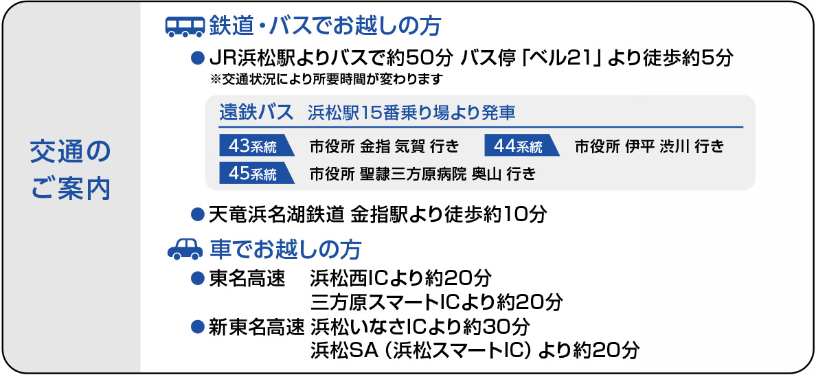 交通のご案内。鉄道・バスでお越しの方:JR浜松駅よりバスで約50分。バス停「ベル21」より徒歩約5分。交通状況により所要時間が変わります。遠鉄バス:浜松駅15番乗り場より発車。43系統:市役所 金指 気賀 行き。44系統:市役所 伊平 渋川 行き。45系統:市役所 聖隷三方原病院 奥山 行き。天竜浜名湖鉄道 金指駅より徒歩約10分。車でお越しの方:東名高速 浜松西ICより約20分。三方原スマートICより約20分。新東名高速 浜松いなさICより約30分。新東名高速 浜松SA（浜松スマートIC）より約20分。