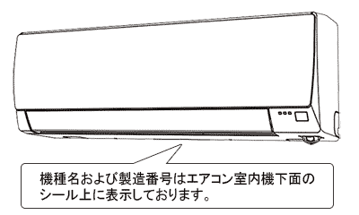｢機種名｣および｢製造番号｣はエアコン室内機下面のシール上に表示しております。