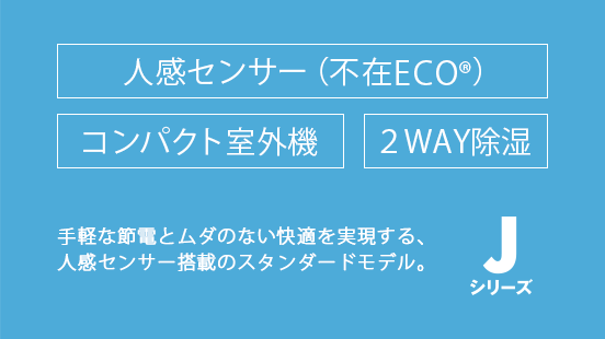 手軽な節電とムダのない快適を実現する、人感センサー搭載のスタンダードモデル。 人感センサー（不在ECO） / コンパクト室外機 / 2WAY除湿