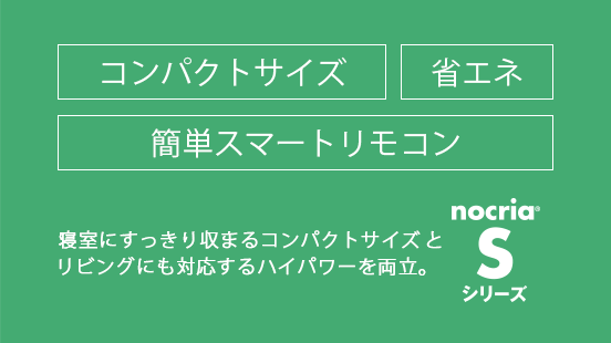 寝室にすっきり収まるコンパクトサイズと、リビングにも対応するハイパワーを両立。省エネ / 簡単スマートリモコン。「ノクリア」S シリーズ。