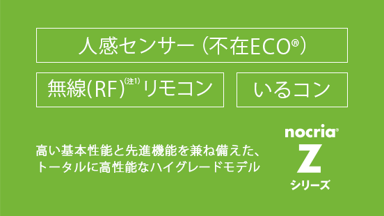 高い基本性能と先進機能を兼ね備えた、トータルに高性能なハイグレードモデル。人感センサー（新 不在ECO） / 無線(RF)リモコン / いるコン