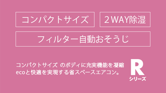 コンパクトなボディに充実機能を凝縮。ecoと快適を実現する省スペースエアコン。 2WAY除湿 / フィルター自動おそうじ。Rシリーズ。