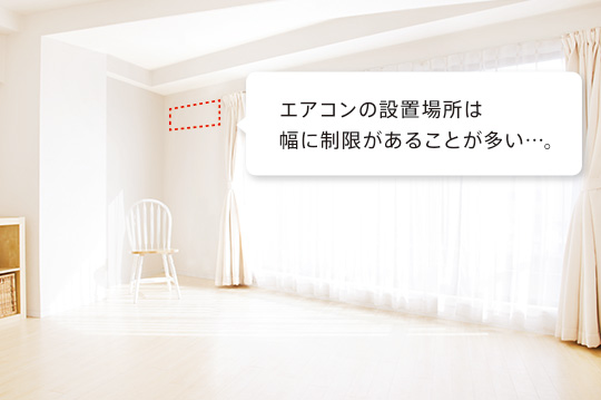 エアコンの設置場所は幅に制限があることが多い…。