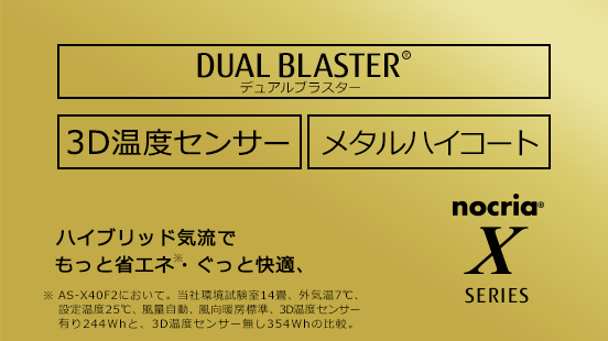 ハイブリッド気流*で、もっと省エネ、ぐっと快適。3D温度センサー / メタルハイコート / 「DUAL BLASTER」。（*AS-X40F2において。当社環境試験室14畳、外気温7℃、設定温度25℃、風量自動、風向暖房標準、3D温度センサー有り244Whと3D温度センサー無し354Whの比較。）