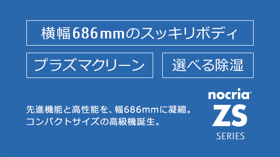 「ノクリア」ZSシリーズ。先進機能と高性能を、幅686mmに凝縮。コンパクトサイズの高級機誕生。横幅686mmのすっきりボディ、プラズマクリーン、選べる除湿。