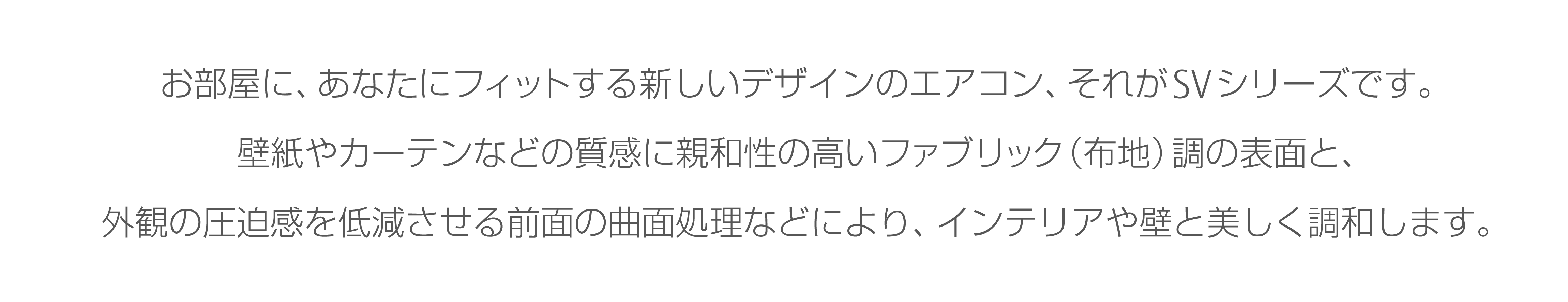 お部屋に、あなたにフィットする新しいデザインのエアコン、それがSVシリーズです。
壁紙やカーテンなどの質感に親和性の高いファブリック（布地）調の表面と、外観の圧迫感を低減させる前面の曲面処理などにより、インテリアや壁と美しく調和します。
