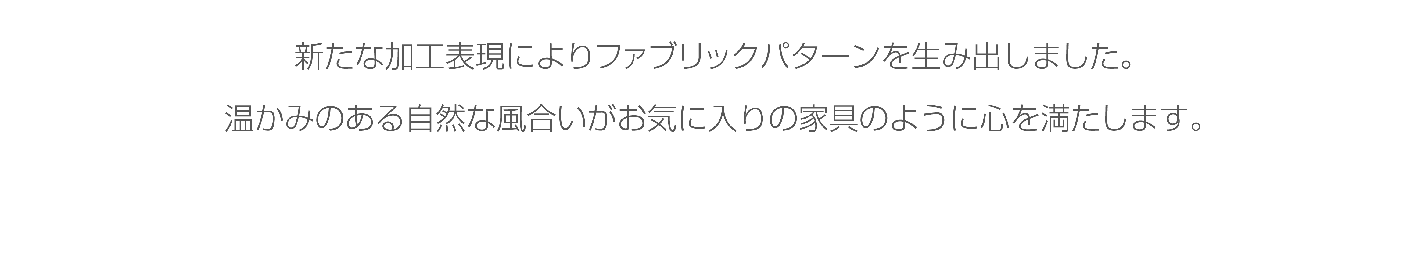 新たな加工表現によりファブリックパターンを生み出しました。温かみのある自然な風合いがお気に入りの家具のように心を満たします。