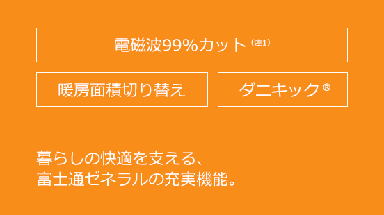 電磁波99％カット（注1）、暖房面切り替え、ダニキック&reg;。暮らしの快適を支えるゼネラルの充実機能。